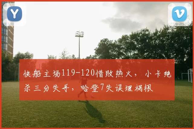 快船主场119-120惜败热火，小卡绝杀三分失手，哈登7失误埋祸根