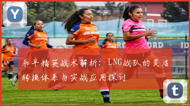 和平精英战术解析：LNG战队的灵活转换体系与实战应用探讨
