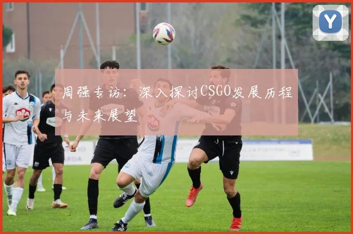 周强专访：深入探讨CSGO发展历程与未来展望