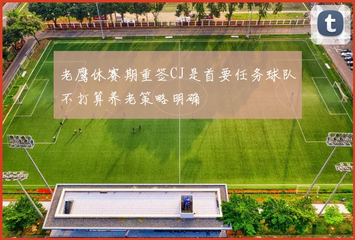 老鹰休赛期重签CJ是首要任务球队不打算养老策略明确