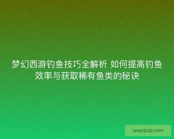 梦幻西游钓鱼技巧全解析 如何提高钓鱼效率与获取稀有鱼类的秘诀