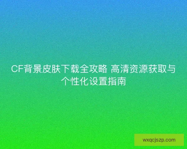 CF背景皮肤下载全攻略 高清资源获取与个性化设置指南