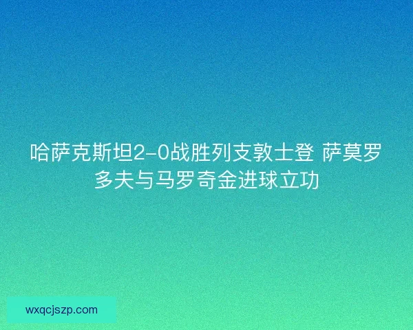 哈萨克斯坦2-0战胜列支敦士登 萨莫罗多夫与马罗奇金进球立功