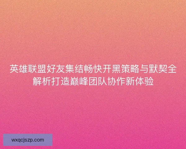 英雄联盟好友集结畅快开黑策略与默契全解析打造巅峰团队协作新体验