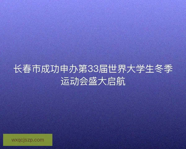 长春市成功申办第33届世界大学生冬季运动会盛大启航 长春市成功申办第33届世界大学生冬季运动会盛大启航