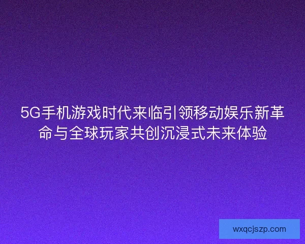 5G手机游戏时代来临引领移动娱乐新革命与全球玩家共创沉浸式未来体验