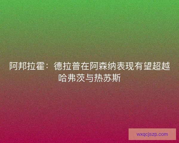 阿邦拉霍：德拉普在阿森纳表现有望超越哈弗茨与热苏斯