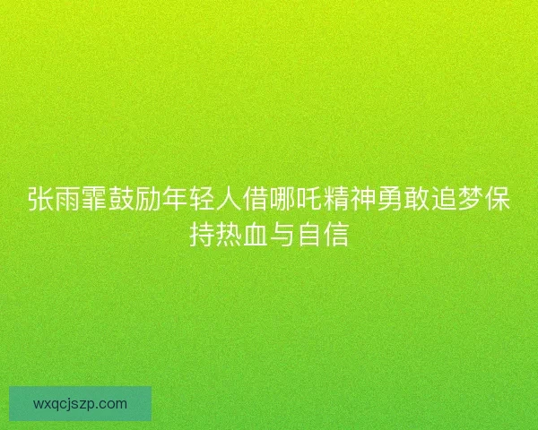 张雨霏鼓励年轻人借哪吒精神勇敢追梦保持热血与自信