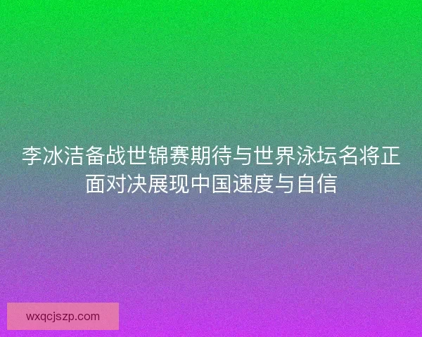 李冰洁备战世锦赛期待与世界泳坛名将正面对决展现中国速度与自信