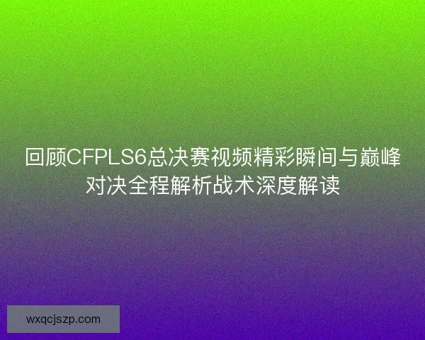 回顾CFPLS6总决赛视频精彩瞬间与巅峰对决全程解析战术深度解读