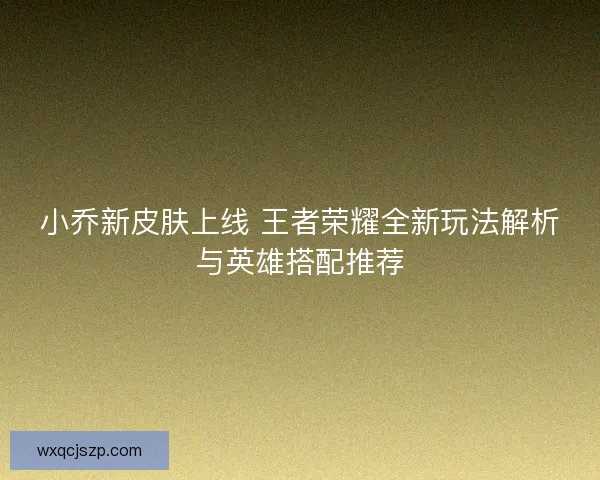 小乔新皮肤上线 王者荣耀全新玩法解析与英雄搭配推荐