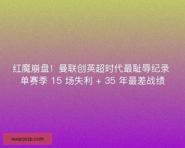 红魔崩盘！曼联创英超时代最耻辱纪录 单赛季 15 场失利 + 35 年最差战绩